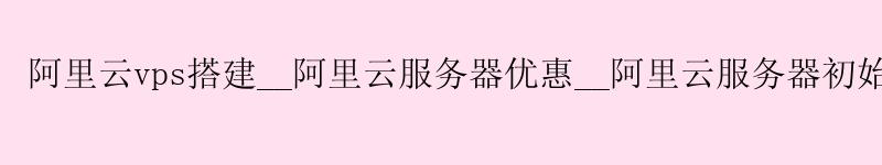 <a href='https://aliyun.58g.com.cn' target='_blank' title='阿里云'><strong>阿里云</strong></a>vps搭建__<a href='https://aliyun.58g.com.cn' target='_blank' title='阿里云'><strong>阿里云</strong></a>服务器优惠__阿里云服务器初始密码