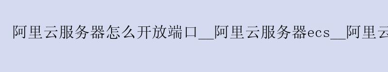 <a href='https://aliyun.58g.com.cn' target='_blank' title='阿里云'><strong>阿里云</strong></a>服务器怎么开放端口__<a href='https://aliyun.58g.com.cn' target='_blank' title='阿里云'><strong>阿里云</strong></a>服务器ecs__阿里云服务器防火墙