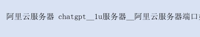 阿里云服务器 chatgpt__1u服务器__阿里云服务器端口如何打开 以开启80端口为例