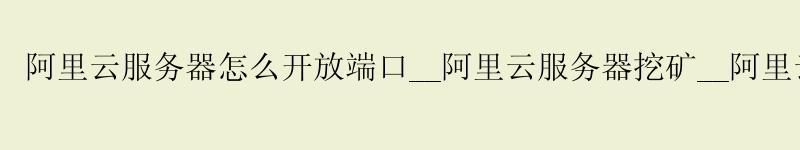 阿里云服务器怎么开放端口__阿里云服务器挖矿__阿里云服务器如何重装系统