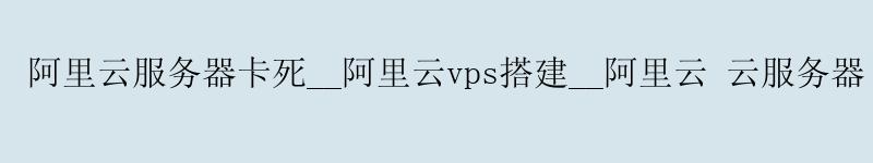 阿里云服务器卡死__阿里云vps搭建__阿里云 云服务器