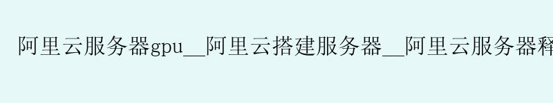 阿里云服务器gpu__阿里云搭建服务器__阿里云服务器释放