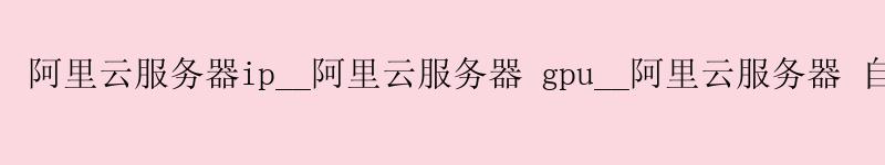 阿里云服务器ip__阿里云服务器 gpu__阿里云服务器 自定义镜像