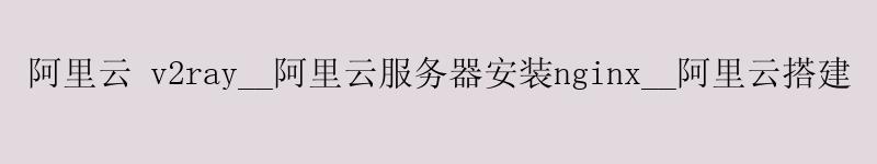 阿里云 v2ray__阿里云服务器安装nginx__阿里云搭建