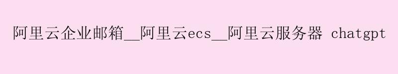 阿里云企业邮箱__阿里云ecs__阿里云服务器 chatgpt